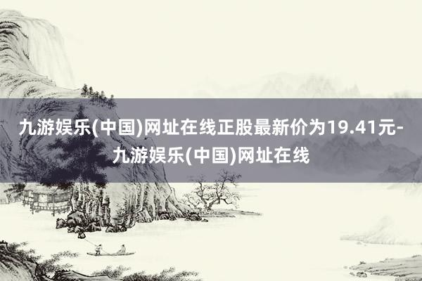 九游娱乐(中国)网址在线正股最新价为19.41元-九游娱乐(中国)网址在线