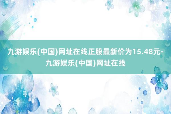 九游娱乐(中国)网址在线正股最新价为15.48元-九游娱乐(中国)网址在线