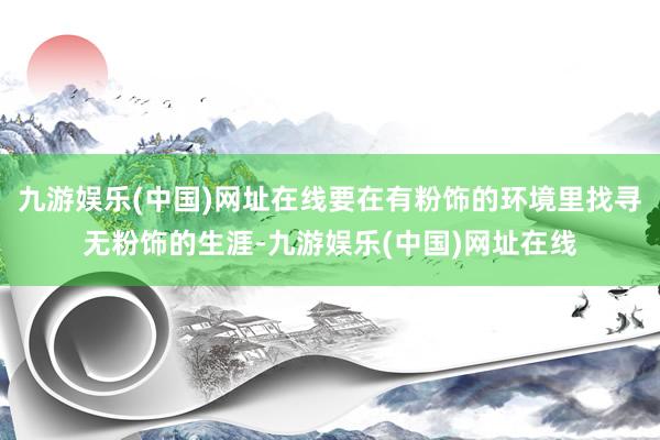 九游娱乐(中国)网址在线要在有粉饰的环境里找寻无粉饰的生涯-九游娱乐(中国)网址在线