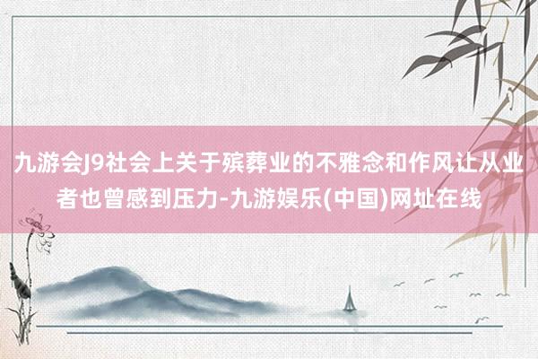 九游会J9社会上关于殡葬业的不雅念和作风让从业者也曾感到压力-九游娱乐(中国)网址在线