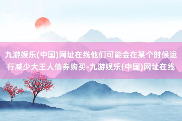 九游娱乐(中国)网址在线他们可能会在某个时候运行减少大王人债券购买-九游娱乐(中国)网址在线