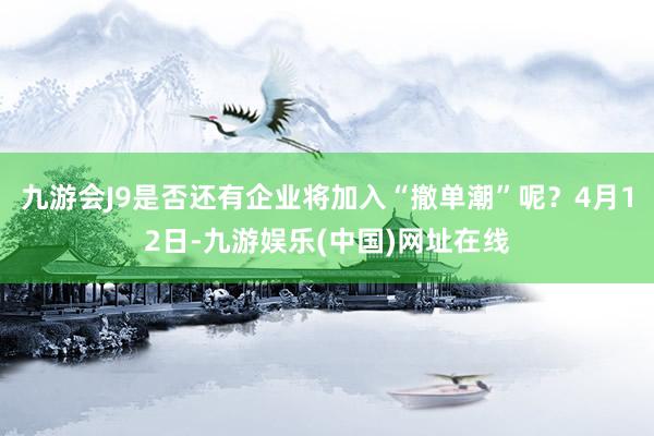 九游会J9是否还有企业将加入“撤单潮”呢？4月12日-九游娱乐(中国)网址在线