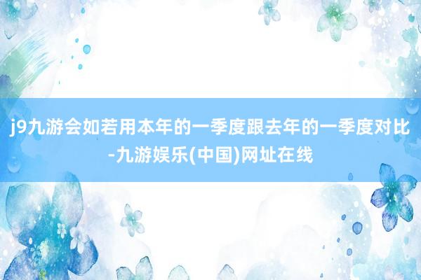 j9九游会如若用本年的一季度跟去年的一季度对比-九游娱乐(中国)网址在线