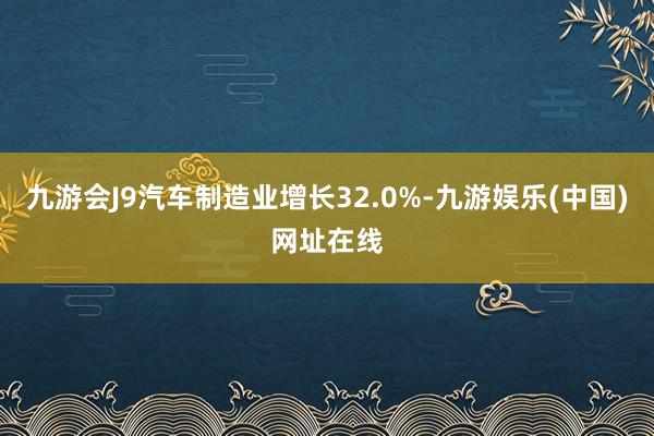 九游会J9汽车制造业增长32.0%-九游娱乐(中国)网址在线