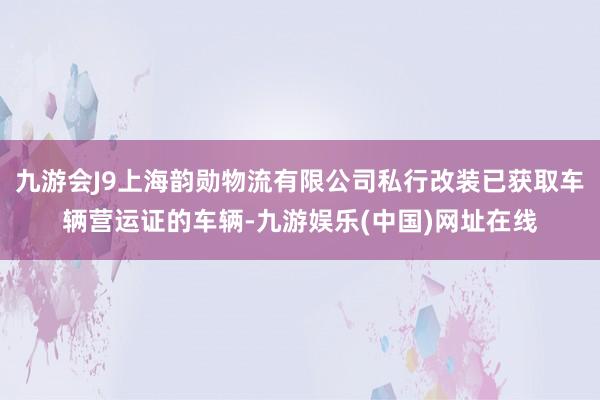 九游会J9上海韵勋物流有限公司私行改装已获取车辆营运证的车辆-九游娱乐(中国)网址在线