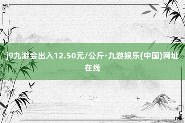 j9九游会出入12.50元/公斤-九游娱乐(中国)网址在线