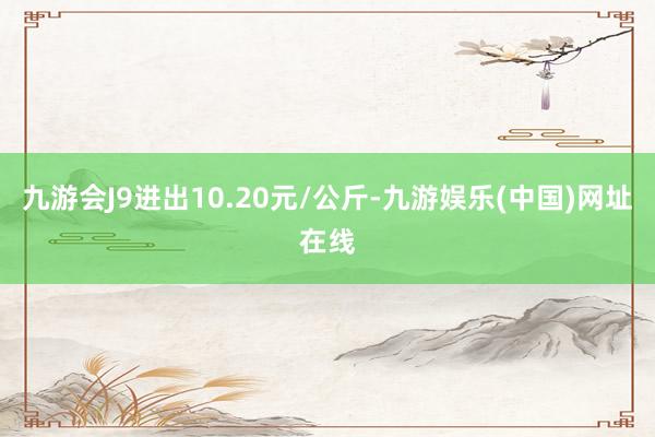 九游会J9进出10.20元/公斤-九游娱乐(中国)网址在线