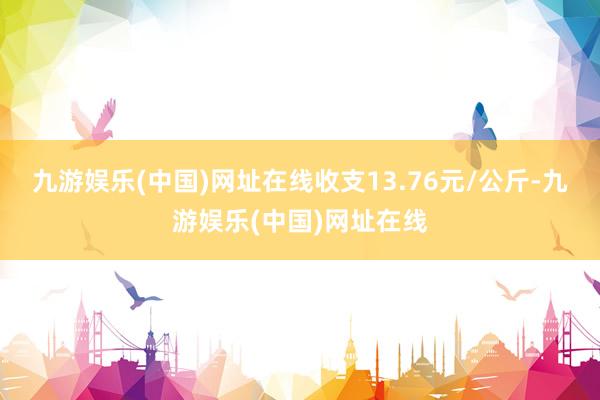 九游娱乐(中国)网址在线收支13.76元/公斤-九游娱乐(中国)网址在线