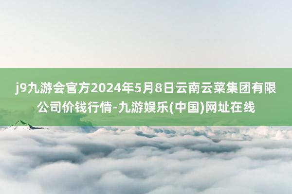 j9九游会官方2024年5月8日云南云菜集团有限公司价钱行情-九游娱乐(中国)网址在线