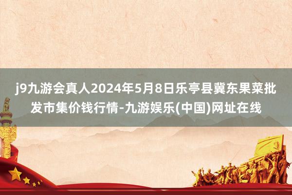 j9九游会真人2024年5月8日乐亭县冀东果菜批发市集价钱行情-九游娱乐(中国)网址在线