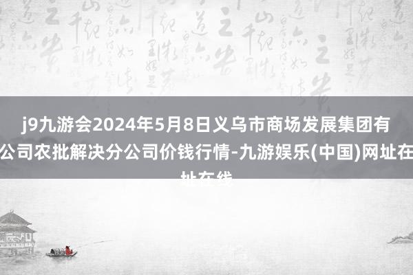 j9九游会2024年5月8日义乌市商场发展集团有限公司农批解决分公司价钱行情-九游娱乐(中国)网址在线