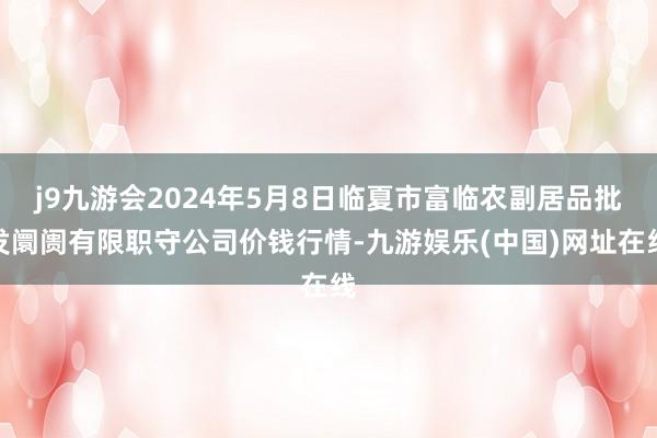 j9九游会2024年5月8日临夏市富临农副居品批发阛阓有限职守公司价钱行情-九游娱乐(中国)网址在线