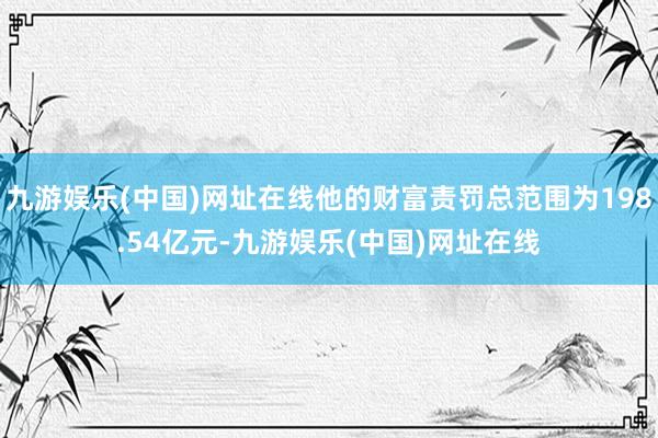 九游娱乐(中国)网址在线他的财富责罚总范围为198.54亿元-九游娱乐(中国)网址在线