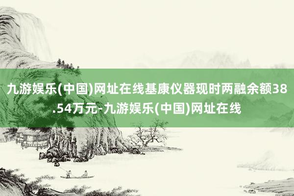 九游娱乐(中国)网址在线基康仪器现时两融余额38.54万元-九游娱乐(中国)网址在线