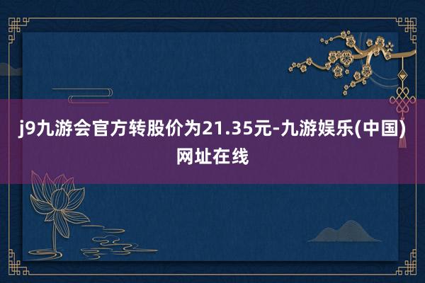 j9九游会官方转股价为21.35元-九游娱乐(中国)网址在线