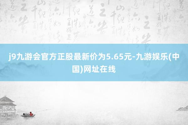 j9九游会官方正股最新价为5.65元-九游娱乐(中国)网址在线