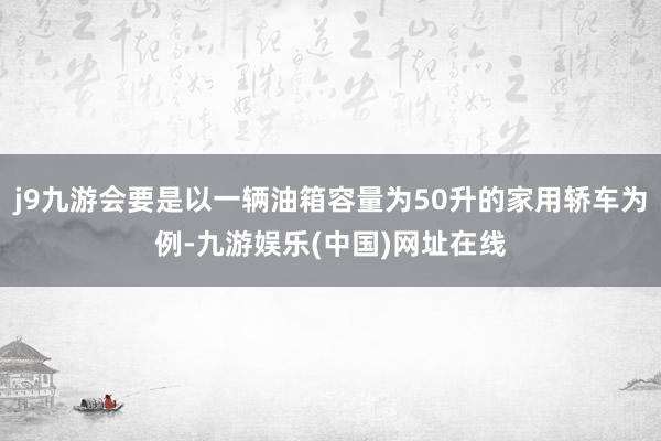 j9九游会要是以一辆油箱容量为50升的家用轿车为例-九游娱乐(中国)网址在线