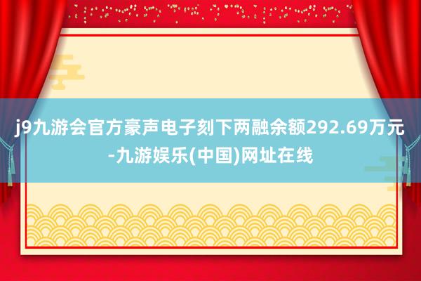 j9九游会官方豪声电子刻下两融余额292.69万元-九游娱乐(中国)网址在线