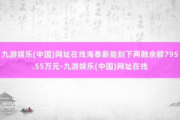 九游娱乐(中国)网址在线海泰新能刻下两融余额795.55万元-九游娱乐(中国)网址在线