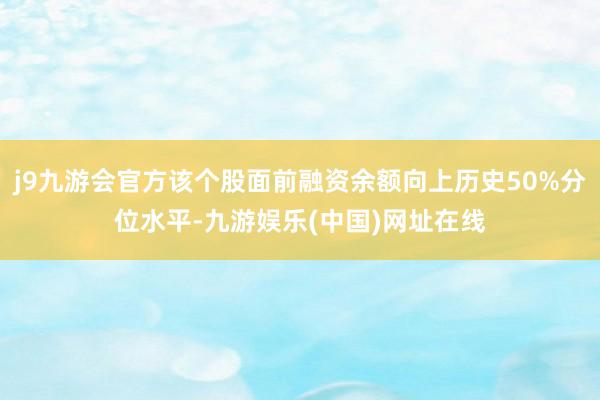 j9九游会官方该个股面前融资余额向上历史50%分位水平-九游娱乐(中国)网址在线