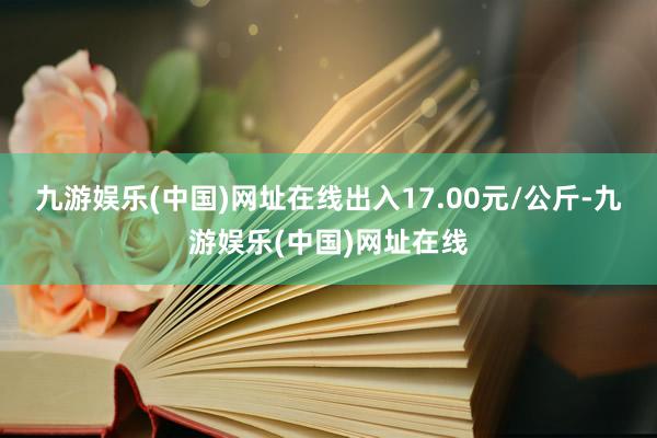 九游娱乐(中国)网址在线出入17.00元/公斤-九游娱乐(中国)网址在线