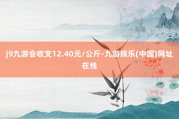 j9九游会收支12.40元/公斤-九游娱乐(中国)网址在线