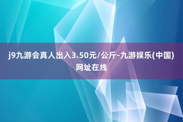 j9九游会真人出入3.50元/公斤-九游娱乐(中国)网址在线