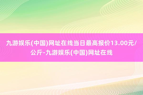 九游娱乐(中国)网址在线当日最高报价13.00元/公斤-九游娱乐(中国)网址在线