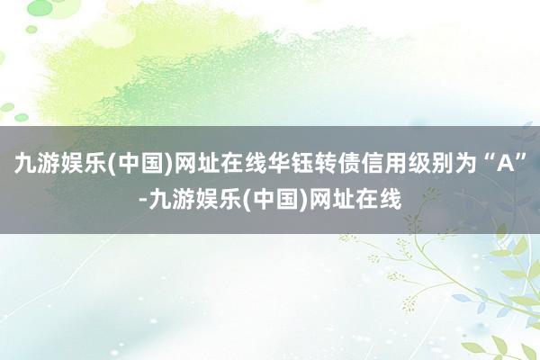 九游娱乐(中国)网址在线华钰转债信用级别为“A”-九游娱乐(中国)网址在线