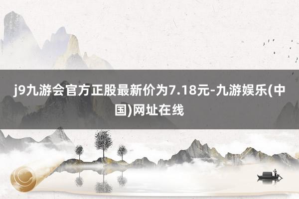 j9九游会官方正股最新价为7.18元-九游娱乐(中国)网址在线