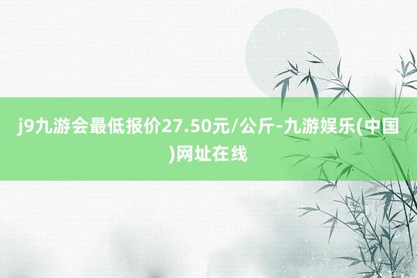 j9九游会最低报价27.50元/公斤-九游娱乐(中国)网址在线