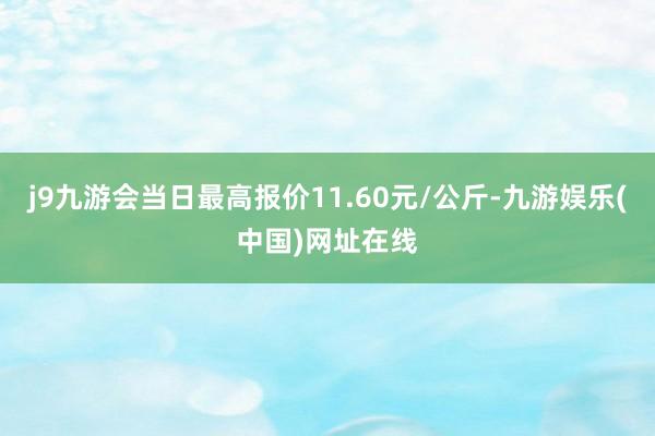 j9九游会当日最高报价11.60元/公斤-九游娱乐(中国)网址在线