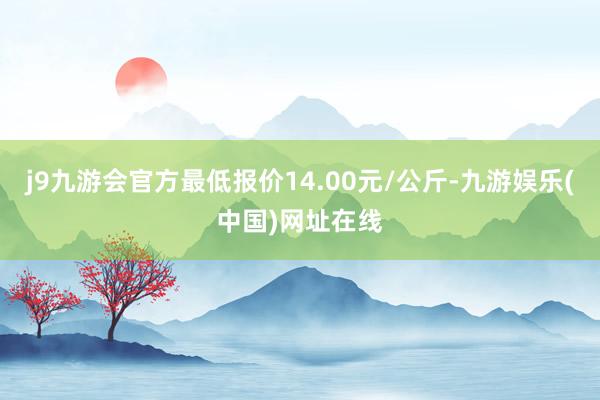 j9九游会官方最低报价14.00元/公斤-九游娱乐(中国)网址在线