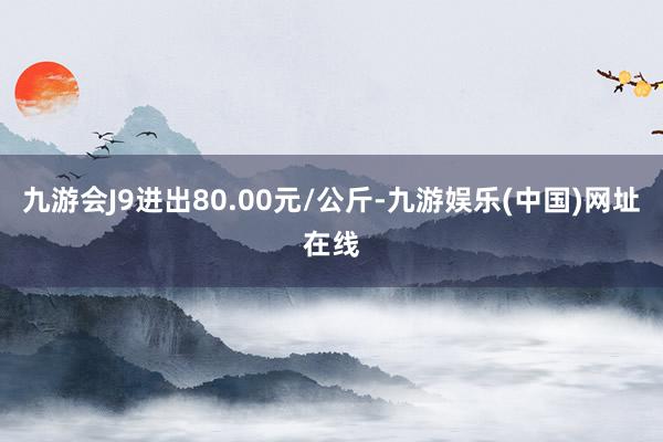 九游会J9进出80.00元/公斤-九游娱乐(中国)网址在线