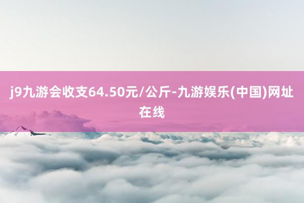 j9九游会收支64.50元/公斤-九游娱乐(中国)网址在线