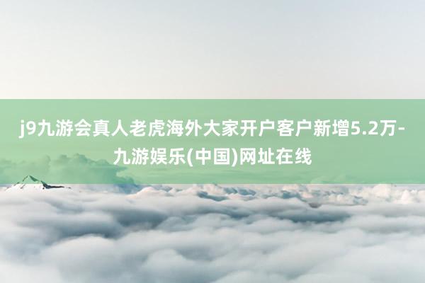 j9九游会真人老虎海外大家开户客户新增5.2万-九游娱乐(中国)网址在线