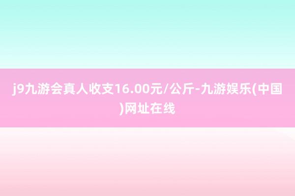 j9九游会真人收支16.00元/公斤-九游娱乐(中国)网址在线