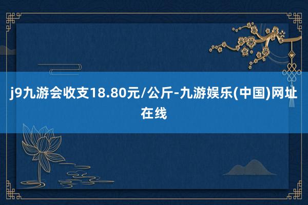 j9九游会收支18.80元/公斤-九游娱乐(中国)网址在线