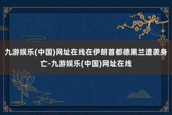 九游娱乐(中国)网址在线在伊朗首都德黑兰遭袭身亡-九游娱乐(中国)网址在线