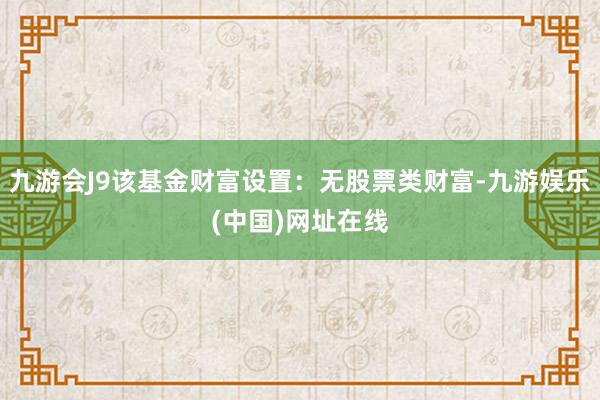 九游会J9该基金财富设置：无股票类财富-九游娱乐(中国)网址在线