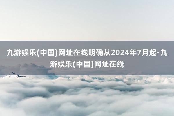 九游娱乐(中国)网址在线明确从2024年7月起-九游娱乐(中国)网址在线