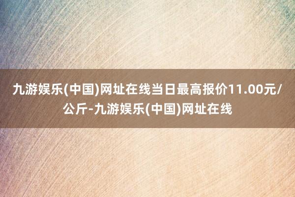 九游娱乐(中国)网址在线当日最高报价11.00元/公斤-九游娱乐(中国)网址在线