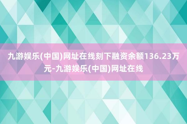 九游娱乐(中国)网址在线刻下融资余额136.23万元-九游娱乐(中国)网址在线