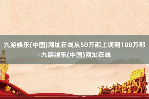 九游娱乐(中国)网址在线从50万部上调到100万部-九游娱乐(中国)网址在线