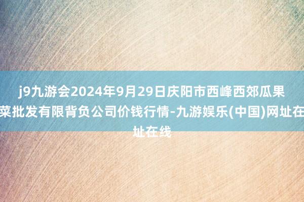 j9九游会2024年9月29日庆阳市西峰西郊瓜果蔬菜批发有限背负公司价钱行情-九游娱乐(中国)网址在线