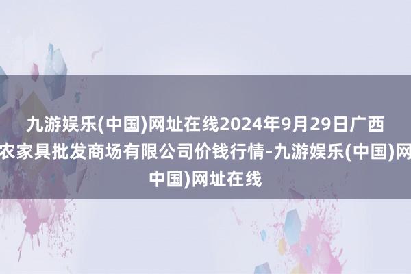 九游娱乐(中国)网址在线2024年9月29日广西新柳邕农家具批发商场有限公司价钱行情-九游娱乐(中国)网址在线