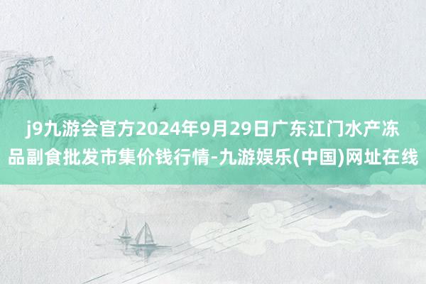 j9九游会官方2024年9月29日广东江门水产冻品副食批发市集价钱行情-九游娱乐(中国)网址在线