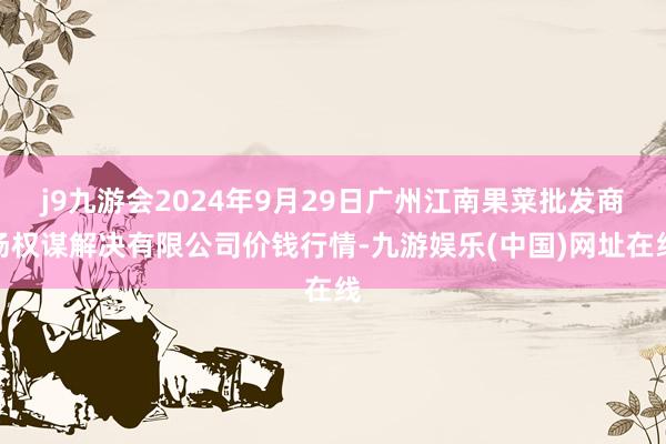 j9九游会2024年9月29日广州江南果菜批发商场权谋解决有限公司价钱行情-九游娱乐(中国)网址在线