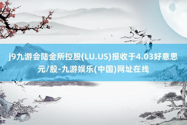 j9九游会陆金所控股(LU.US)报收于4.03好意思元/股-九游娱乐(中国)网址在线