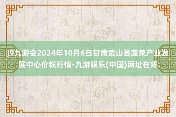 j9九游会2024年10月6日甘肃武山县蔬菜产业发展中心价钱行情-九游娱乐(中国)网址在线